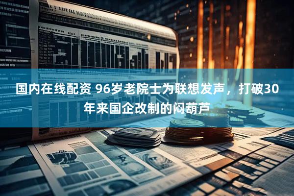国内在线配资 96岁老院士为联想发声，打破30年来国企改制的闷葫芦