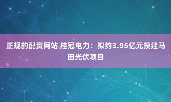 正规的配资网站 桂冠电力：拟约3.95亿元投建马田光伏项目