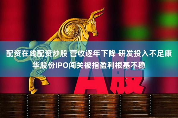 配资在线配资炒股 营收逐年下降 研发投入不足康华股份IPO闯关被指盈利根基不稳