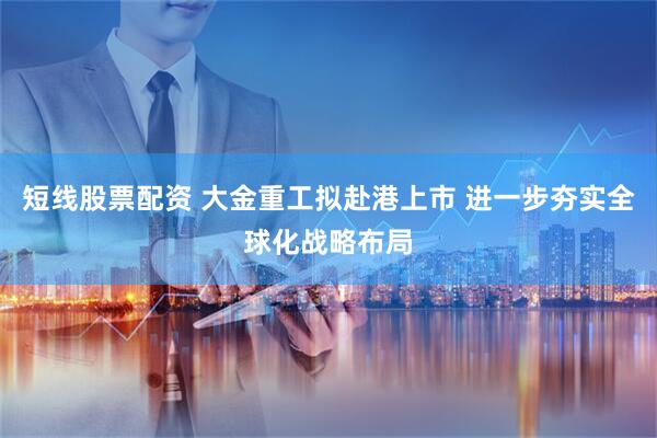 短线股票配资 大金重工拟赴港上市 进一步夯实全球化战略布局