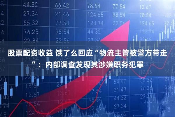 股票配资收益 饿了么回应“物流主管被警方带走”：内部调查发现其涉嫌职务犯罪