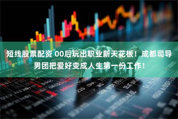 短线股票配资 00后玩出职业新天花板！成都司导男团把爱好变成人生第一份工作！