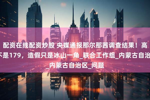配资在线配资炒股 央媒通报那尔那茜调查结果！高考分数不是179，造假只是冰山一角_联合工作组_内蒙古自治区_问题