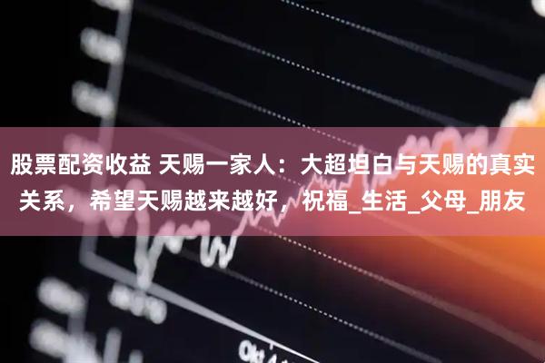 股票配资收益 天赐一家人：大超坦白与天赐的真实关系，希望天赐越来越好，祝福_生活_父母_朋友