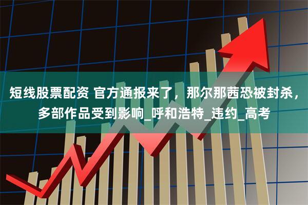 短线股票配资 官方通报来了，那尔那茜恐被封杀，多部作品受到影响_呼和浩特_违约_高考