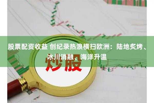股票配资收益 创纪录热浪横扫欧洲：陆地炙烤、冰川消融、海洋升温
