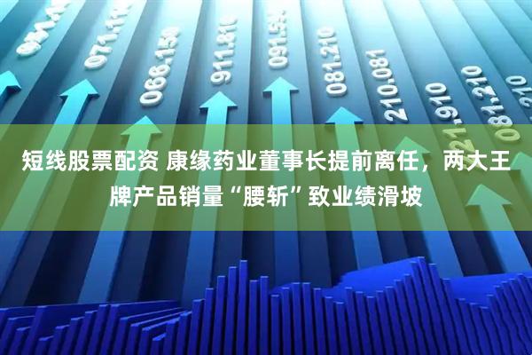 短线股票配资 康缘药业董事长提前离任，两大王牌产品销量“腰斩”致业绩滑坡