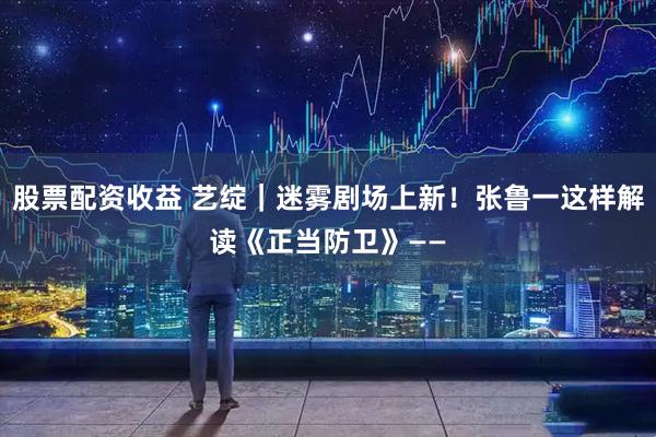 股票配资收益 艺绽｜迷雾剧场上新！张鲁一这样解读《正当防卫》——