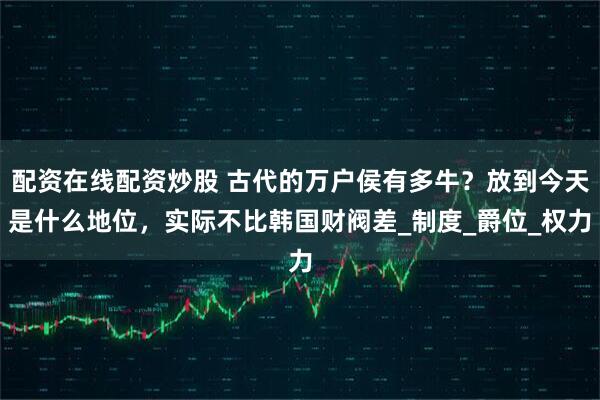配资在线配资炒股 古代的万户侯有多牛？放到今天是什么地位，实际不比韩国财阀差_制度_爵位_权力