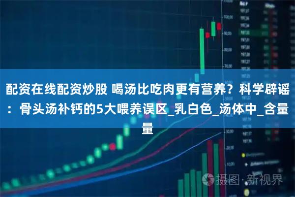 配资在线配资炒股 喝汤比吃肉更有营养？科学辟谣：骨头汤补钙的5大喂养误区_乳白色_汤体中_含量