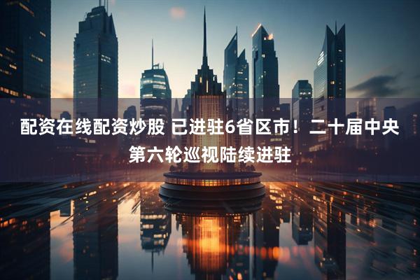 配资在线配资炒股 已进驻6省区市！二十届中央第六轮巡视陆续进驻