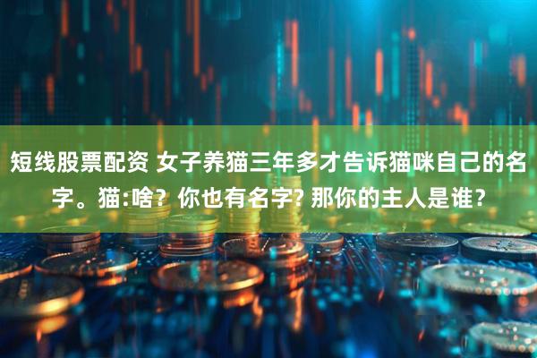 短线股票配资 女子养猫三年多才告诉猫咪自己的名字。猫:啥？你也有名字? 那你的主人是谁？