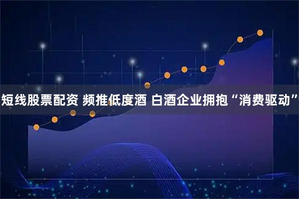 短线股票配资 频推低度酒 白酒企业拥抱“消费驱动”