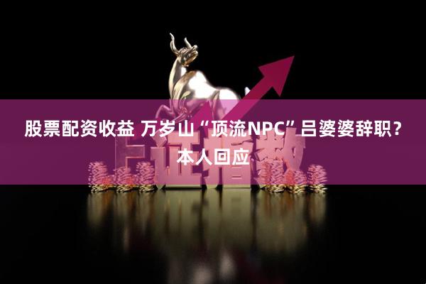 股票配资收益 万岁山“顶流NPC”吕婆婆辞职？本人回应