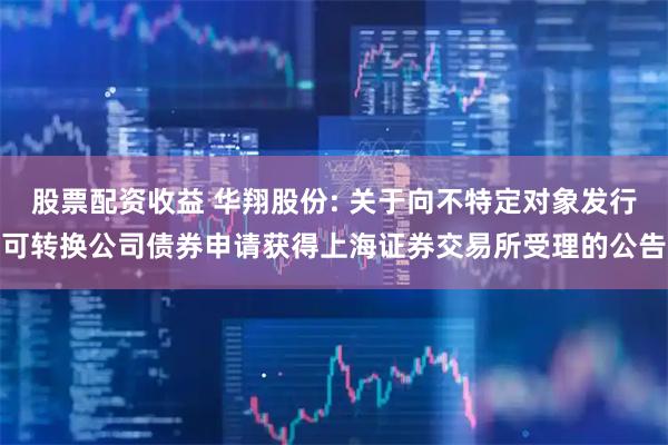 股票配资收益 华翔股份: 关于向不特定对象发行可转换公司债券申请获得上海证券交易所受理的公告