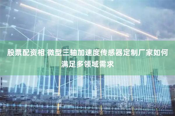 股票配资相 微型三轴加速度传感器定制厂家如何满足多领域需求