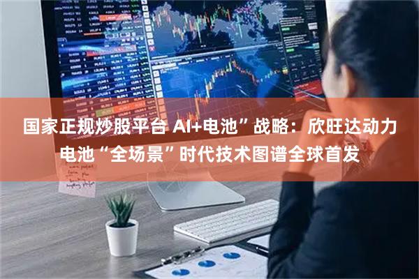 国家正规炒股平台 AI+电池”战略：欣旺达动力电池“全场景”时代技术图谱全球首发