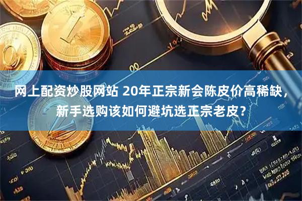 网上配资炒股网站 20年正宗新会陈皮价高稀缺，新手选购该如何避坑选正宗老皮？