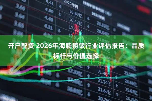 开户配资 2026年海肠捞饭行业评估报告：品质标杆与价值选择