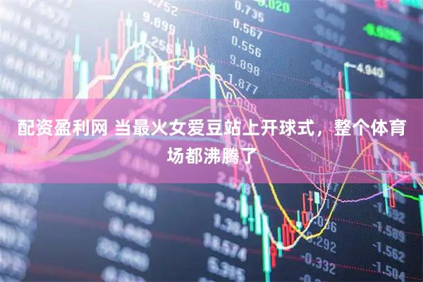 配资盈利网 当最火女爱豆站上开球式，整个体育场都沸腾了