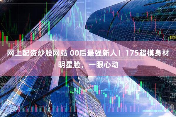 网上配资炒股网站 00后最强新人！175超模身材明星脸，一眼心动