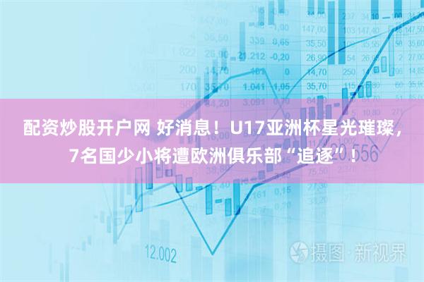 配资炒股开户网 好消息！U17亚洲杯星光璀璨，7名国少小将遭欧洲俱乐部“追逐”！